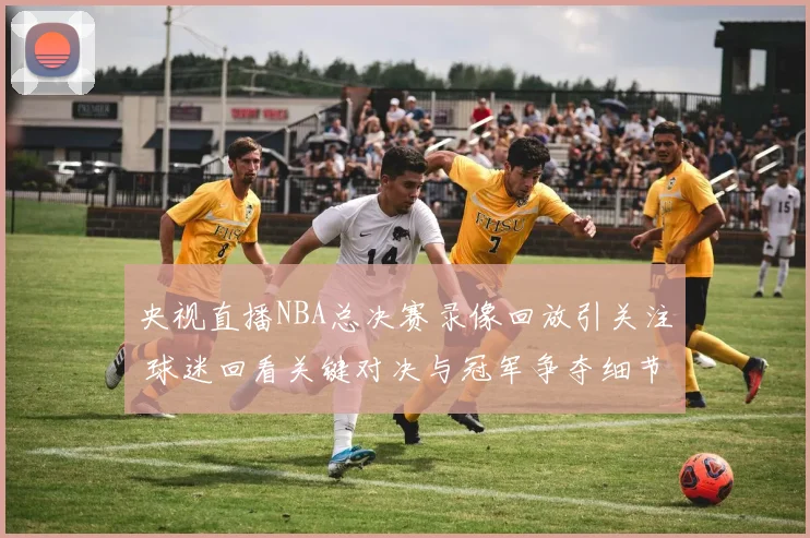 央视直播NBA总决赛录像回放引关注 球迷回看关键对决与冠军争夺细节