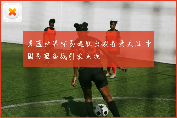 男篮世界杯易建联出战备受关注 中国男篮备战引发关注