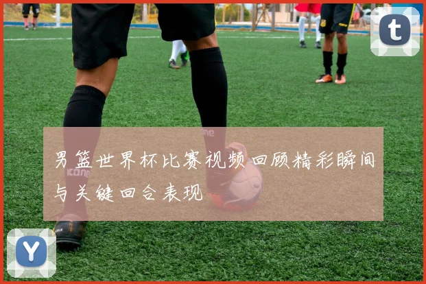 男篮世界杯比赛视频回顾精彩瞬间与关键回合表现