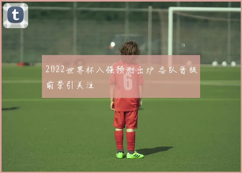 2022世界杯八强预测出炉 各队晋级前景引关注