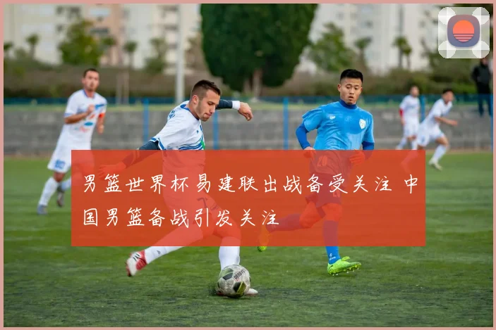 男篮世界杯易建联出战备受关注 中国男篮备战引发关注