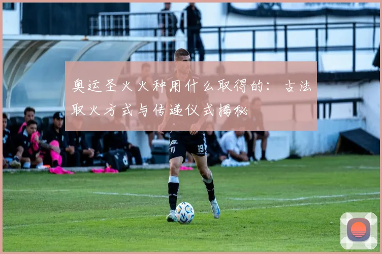 奥运圣火火种用什么取得的:古法取火方式与传递仪式揭秘