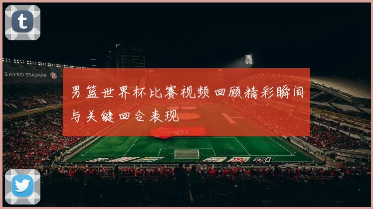 男篮世界杯比赛视频回顾精彩瞬间与关键回合表现