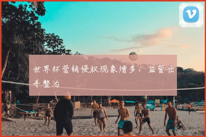 世界杯营销侵权现象增多,监管出手整治