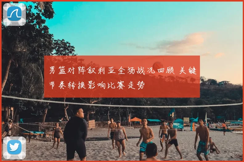 男篮对阵叙利亚全场战况回顾 关键节奏转换影响比赛走势