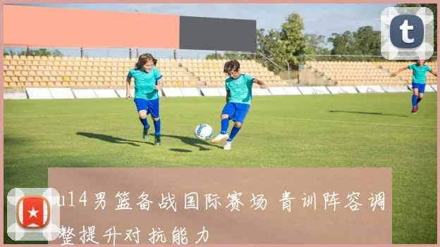 u14男篮备战国际赛场 青训阵容调整提升对抗能力