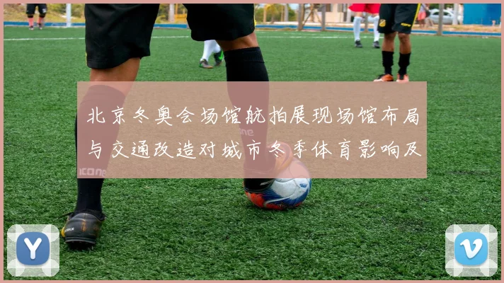 北京冬奥会场馆航拍展现场馆布局与交通改造对城市冬季体育影响及看点