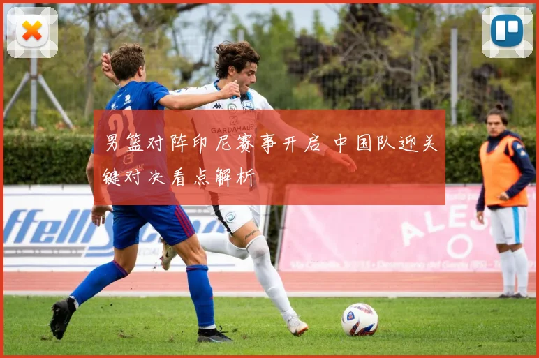 男篮对阵印尼赛事开启 中国队迎关键对决看点解析