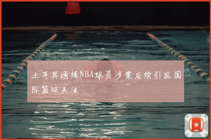 土耳其通缉NBA球员涉案后续引发国际篮坛关注