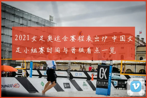 2021女足奥运会赛程表出炉 中国女足小组赛时间与晋级看点一览