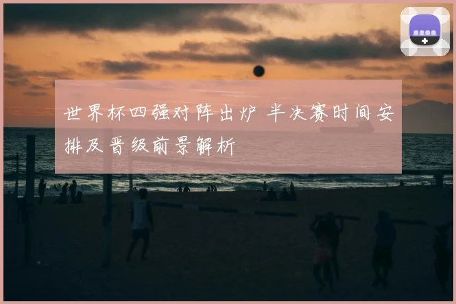 世界杯四强对阵出炉 半决赛时间安排及晋级前景解析