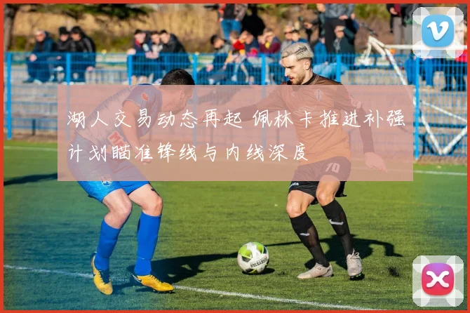 湖人交易动态再起 佩林卡推进补强计划瞄准锋线与内线深度