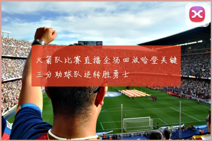 火箭队比赛直播全场回放哈登关键三分助球队逆转胜勇士