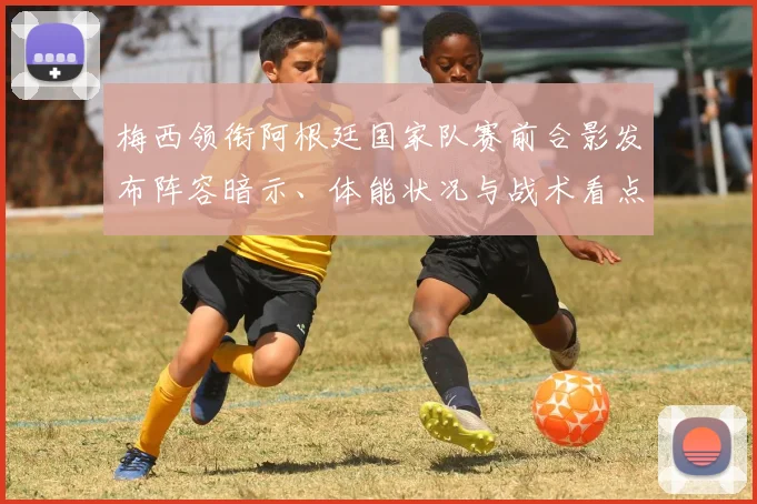 梅西领衔阿根廷国家队赛前合影发布阵容暗示、体能状况与战术看点