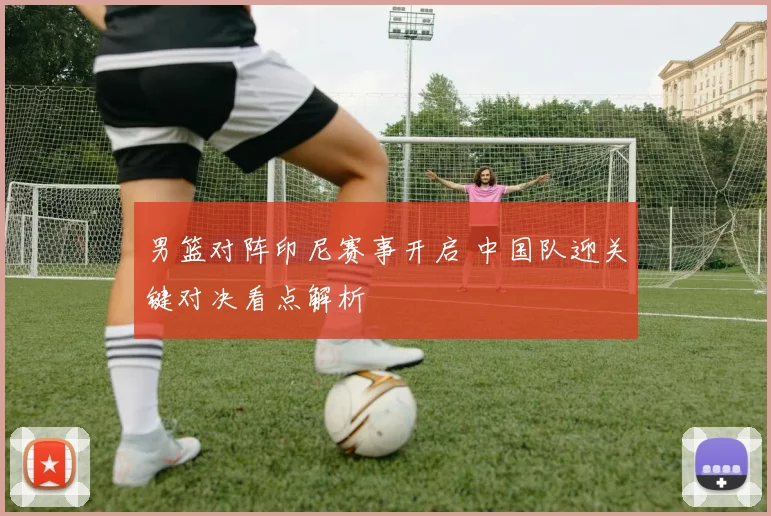 男篮对阵印尼赛事开启 中国队迎关键对决看点解析