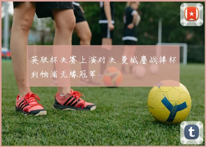 英联杯决赛上演对决 曼城鏖战捧杯利物浦无缘冠军