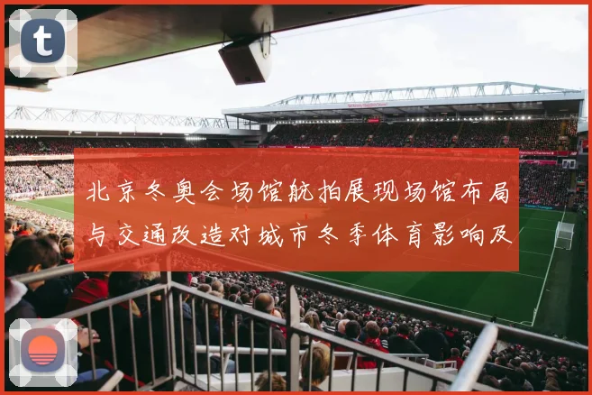 北京冬奥会场馆航拍展现场馆布局与交通改造对城市冬季体育影响及看点