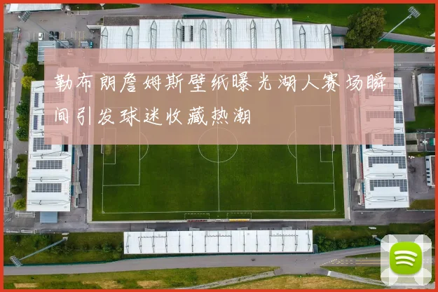 勒布朗詹姆斯壁纸曝光湖人赛场瞬间引发球迷收藏热潮
