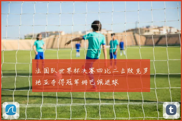 法国队世界杯决赛四比二击败克罗地亚夺得冠军姆巴佩进球