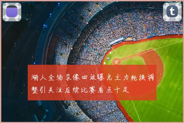 湖人全场录像回放曝光主力轮换调整引关注后续比赛看点十足
