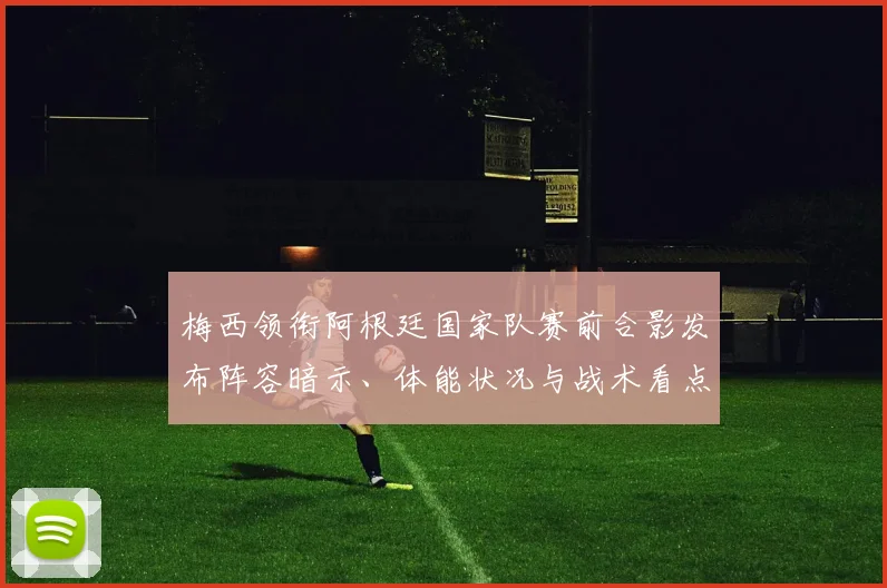 梅西领衔阿根廷国家队赛前合影发布阵容暗示、体能状况与战术看点