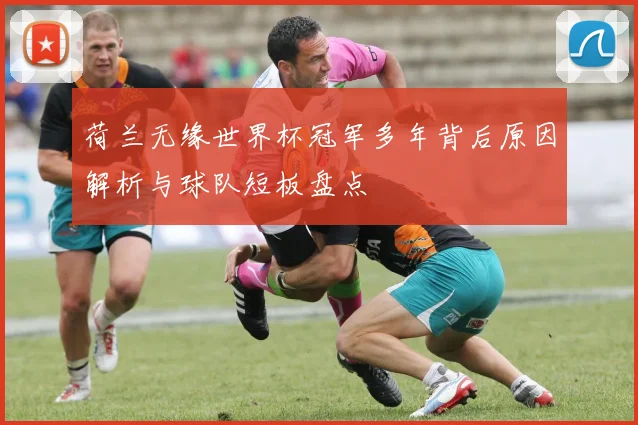 荷兰无缘世界杯冠军多年背后原因解析与球队短板盘点