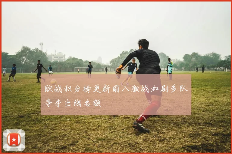 欧战积分榜更新前八激战加剧多队争夺出线名额
