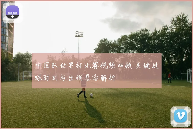 中国队世界杯比赛视频回顾 关键进球时刻与出线悬念解析