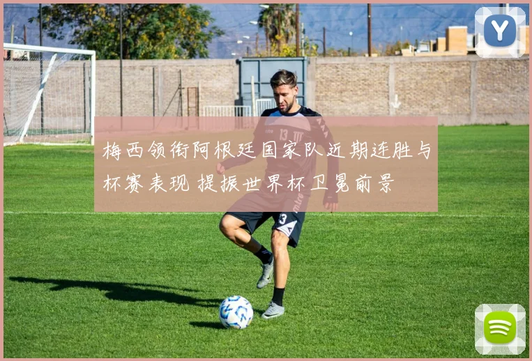 梅西领衔阿根廷国家队近期连胜与杯赛表现 提振世界杯卫冕前景