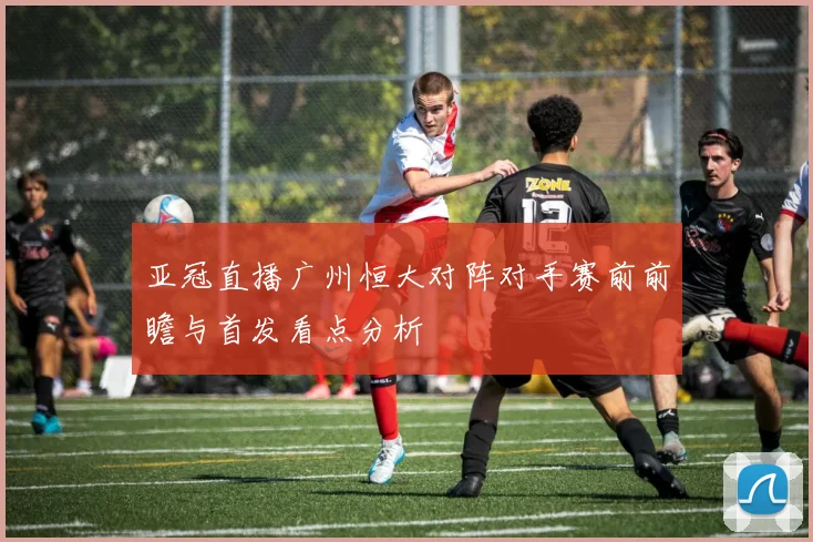 亚冠直播广州恒大对阵对手赛前前瞻与首发看点分析