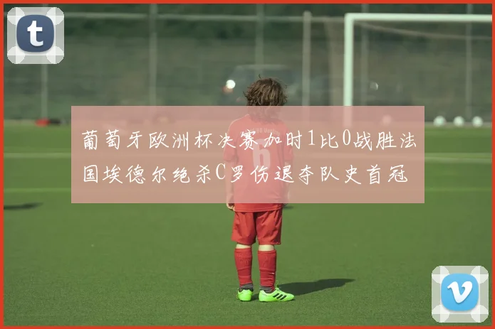 葡萄牙欧洲杯决赛加时1比0战胜法国埃德尔绝杀C罗伤退夺队史首冠