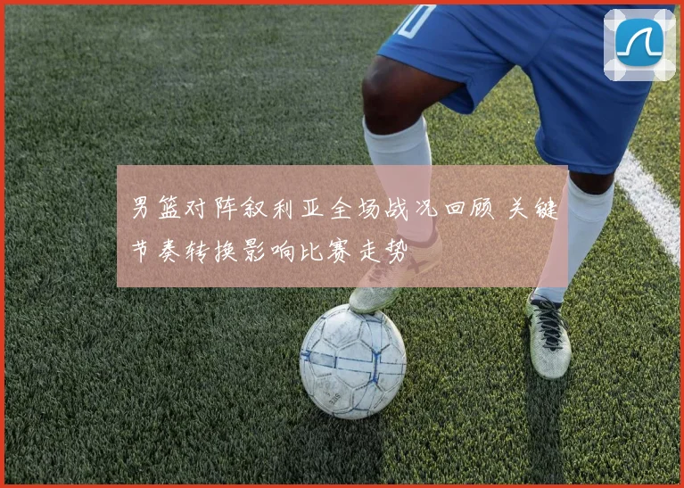 男篮对阵叙利亚全场战况回顾 关键节奏转换影响比赛走势