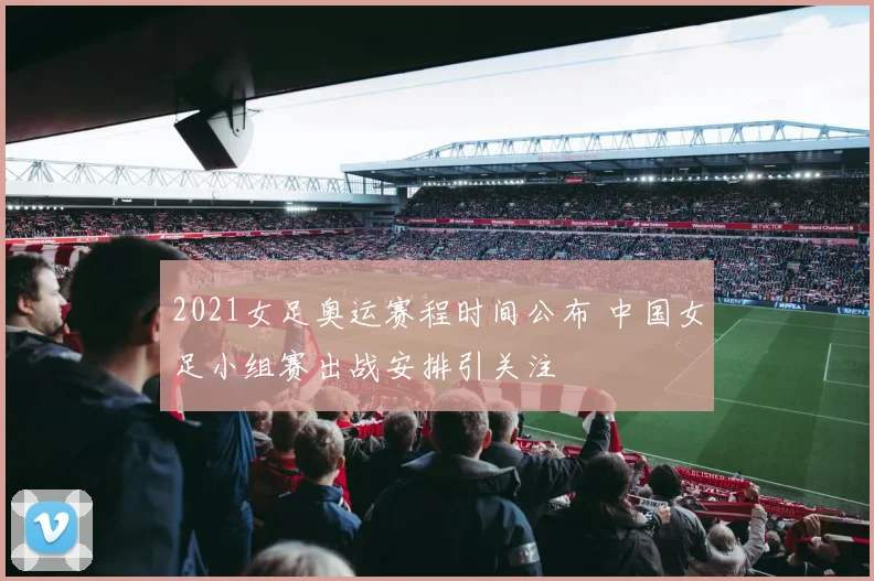 2021女足奥运赛程时间公布 中国女足小组赛出战安排引关注