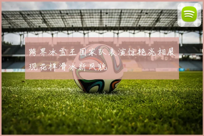 跨界冰雪王国家队表演惊艳亮相展现花样滑冰新风貌